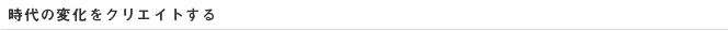 時代の変化をクリエイトする