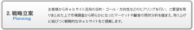 2.戦略立案 お客様からＷｅｂサイト活用の目的・ゴール・方向性などのヒアリングを行い、ご要望を取りまとめた上で市場調査から明らかになったマーケットや顧客の現状分析を踏まえ、売り上げに結びつく戦略的なＷｅｂサイトをご提案します。