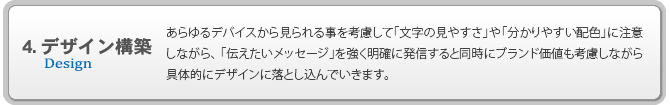 4.デザイン構築 あらゆるデバイスから見られる事を考慮して「文字の見やすさ」や「分かりやすい配色」に注意しながら、「伝えたいメッセージ」を強く明確に発信すると同時にブランド価値も考慮しながら具体的にデザインに落とし込んでいきます。