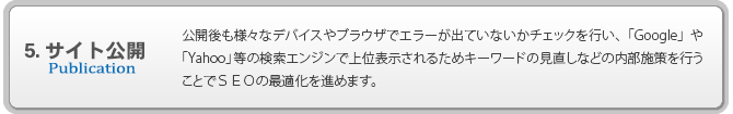 5.サイト公開 公開後も様々なデバイスやブラウザでエラーが出ていないかチェックを行い、「Google」や「Yahoo」等の検索エンジンで上位表示されるためキーワードの見直しなどの内部施策を行うことでＳＥＯの最適化を進めます。