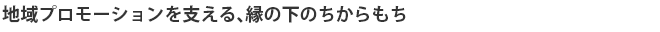 地域プロモーションを支える、縁の下のちからもち