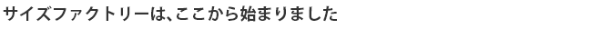 サイズファクトリーは、ここから始まりました