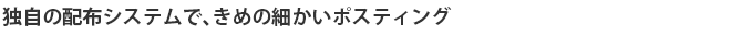 独自の配布システムで、きめの細かいポスティング