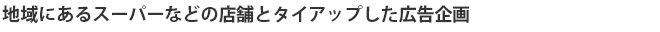 地域にあるスーパーなどの店舗とタイアップした広告企画