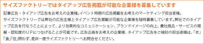 記事広告・タイアップ広告をお考えの企業様。イベント時期の広告掲載をお考えのマーケティング担当者様。サイズファクトリーでは弊社の広告主様とタイアップ広告掲載が可能な企業様を随時募集しています。弊社でのタイアップ広告を行なうことによって、より効果的なコミュニケーション、ブランドイメージの向上、貴社商品・サービスの理解・認知度のＵＰにつなげることが可能です。 広告企画をお考えの企業様、タイアップ広告をご検討の担当者様は、「衣」「食」「住」問わず、是非一度サイズファクトリーへお問合せください。
